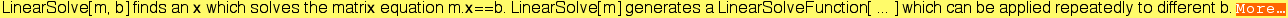 LinearSolve[m, b] finds an x which solves the matrix equation m.x==b. LinearSolve[m] generates a LinearSolveFunction[ ... ] which can be applied repeatedly to different b. More&hellip;