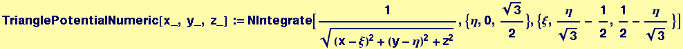 TrianglePotentialNumeric[x_, y_, z_] := NIntegrate[1/((x - &xi;)^2 + (y - &eta;)^2 + z^2)^(1/2), {&eta;, 0, 3^(1/2)/2}, {&xi;, &eta;/3^(1/2) - 1/2, 1/2 - &eta;/3^(1/2) }]